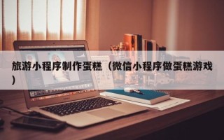 揭阳旅游小程序制作蛋糕（微信小程序做蛋糕游戏）